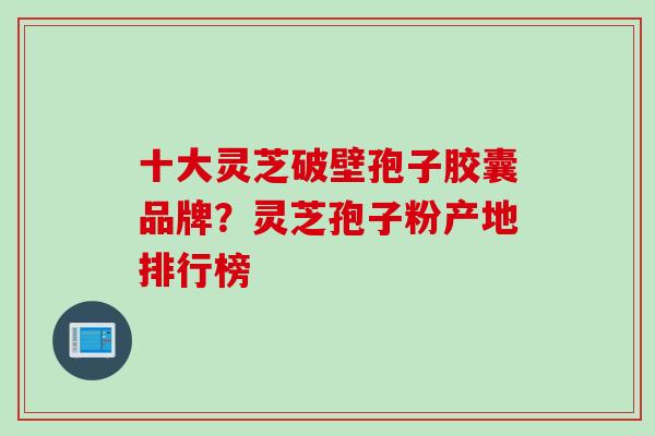 十大灵芝破壁孢子胶囊品牌？灵芝孢子粉产地排行榜