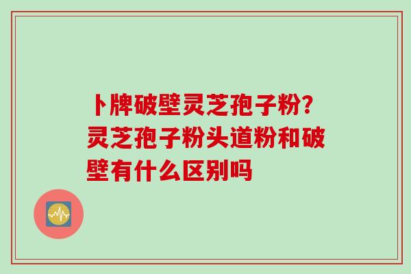 卜牌破壁灵芝孢子粉？灵芝孢子粉头道粉和破壁有什么区别吗