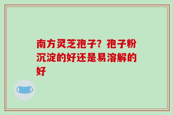 南方灵芝孢子？孢子粉沉淀的好还是易溶解的好