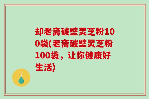 却老斋破壁灵芝粉100袋(老斋破壁灵芝粉100袋，让你健康好生活)