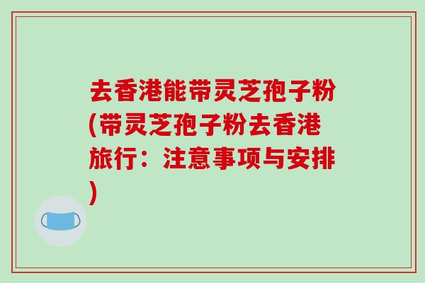 去香港能带灵芝孢子粉(带灵芝孢子粉去香港旅行：注意事项与安排)