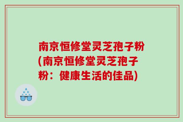 南京恒修堂灵芝孢子粉(南京恒修堂灵芝孢子粉：健康生活的佳品)