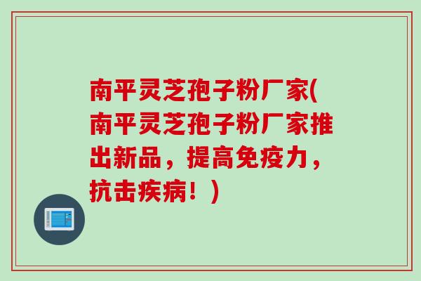 南平灵芝孢子粉厂家(南平灵芝孢子粉厂家推出新品，提高免疫力，抗击疾病！)