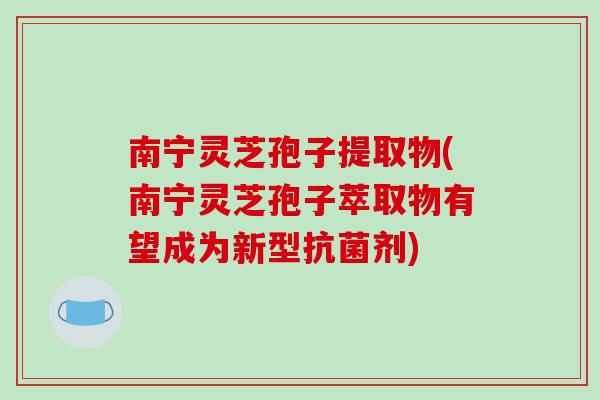 南宁灵芝孢子提取物(南宁灵芝孢子萃取物有望成为新型抗菌剂)