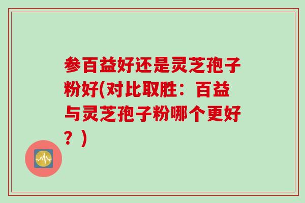 参百益好还是灵芝孢子粉好(对比取胜：百益与灵芝孢子粉哪个更好？)