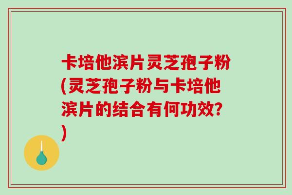 卡培他滨片灵芝孢子粉(灵芝孢子粉与卡培他滨片的结合有何功效？)