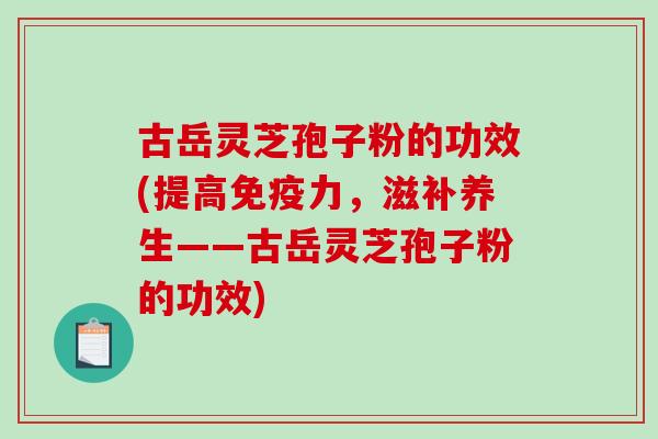 古岳灵芝孢子粉的功效(提高免疫力，滋补养生——古岳灵芝孢子粉的功效)