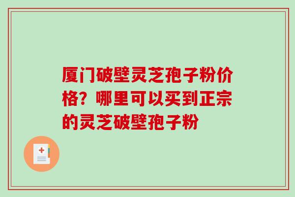 厦门破壁灵芝孢子粉价格？哪里可以买到正宗的灵芝破壁孢子粉