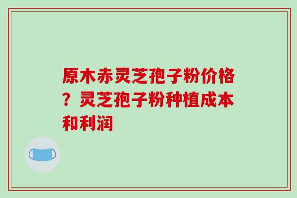 原木赤灵芝孢子粉价格？灵芝孢子粉种植成本和利润
