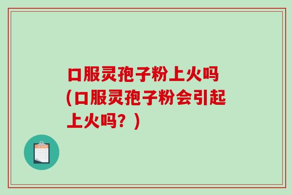 口服灵孢子粉上火吗 (口服灵孢子粉会引起上火吗？)