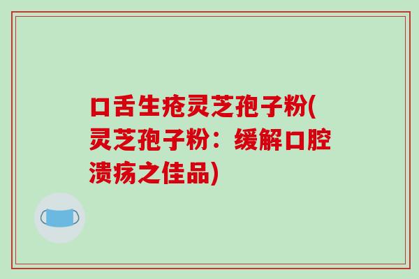 口舌生疮灵芝孢子粉(灵芝孢子粉：缓解口腔溃疡之佳品)