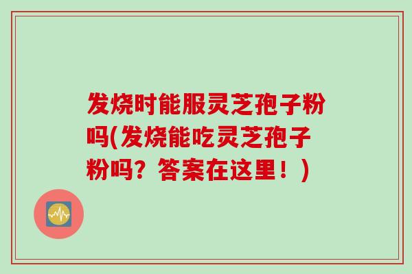 发烧时能服灵芝孢子粉吗(发烧能吃灵芝孢子粉吗？答案在这里！)