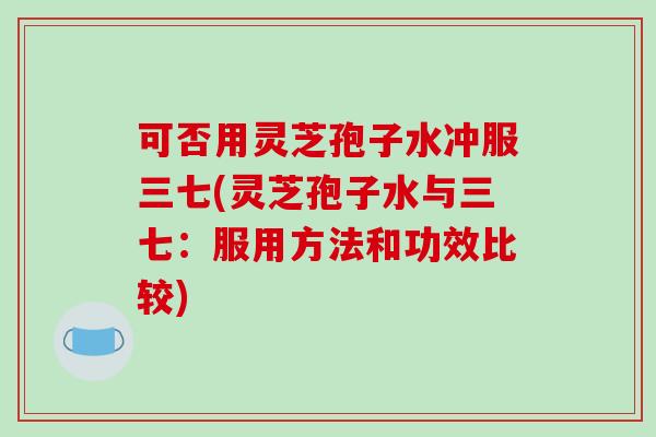 可否用灵芝孢子水冲服三七(灵芝孢子水与三七：服用方法和功效比较)