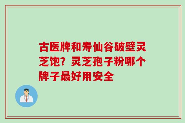古医牌和寿仙谷破壁灵芝饱？灵芝孢子粉哪个牌子最好用安全