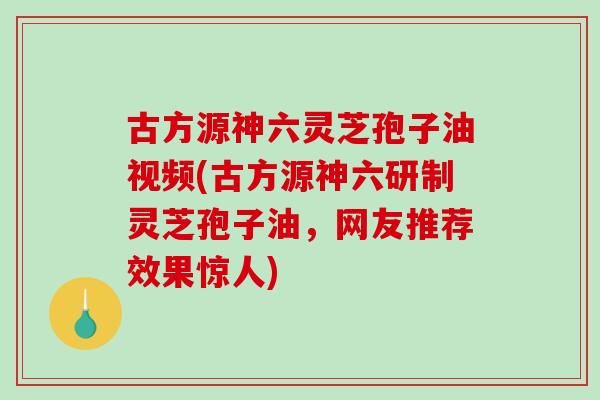 古方源神六灵芝孢子油视频(古方源神六研制灵芝孢子油，网友推荐效果惊人)