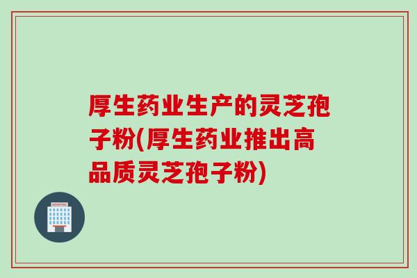 厚生药业生产的灵芝孢子粉(厚生药业推出高品质灵芝孢子粉)