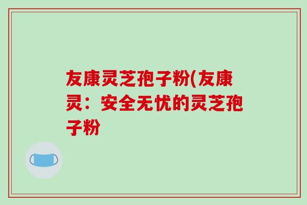友康灵芝孢子粉(友康灵：安全无忧的灵芝孢子粉