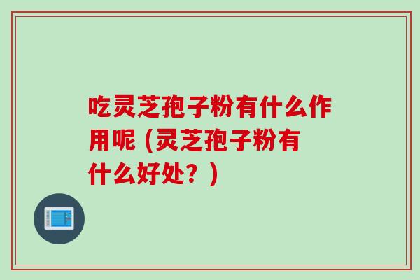 吃灵芝孢子粉有什么作用呢 (灵芝孢子粉有什么好处？)