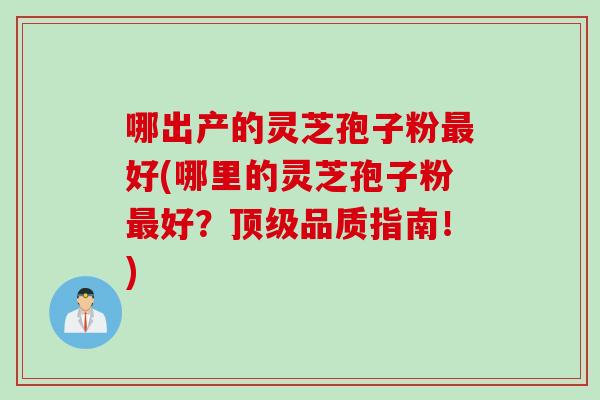 哪出产的灵芝孢子粉最好(哪里的灵芝孢子粉最好？顶级品质指南！)