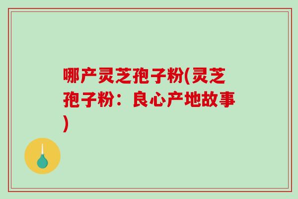 哪产灵芝孢子粉(灵芝孢子粉：良心产地故事)