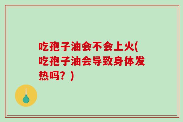 吃孢子油会不会上火(吃孢子油会导致身体发热吗？)