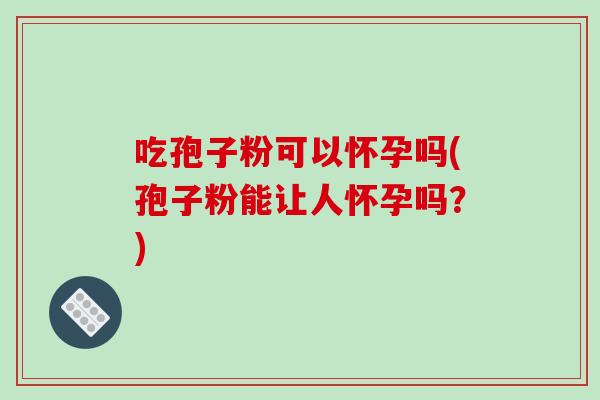 吃孢子粉可以怀孕吗(孢子粉能让人怀孕吗？)
