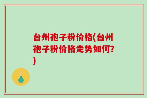台州孢子粉价格(台州孢子粉价格走势如何？)