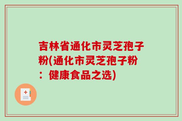 吉林省通化市灵芝孢子粉(通化市灵芝孢子粉:健康食品之选) 吉林省通化市灵芝孢子粉(通化市灵芝孢子粉:健康食品之选)