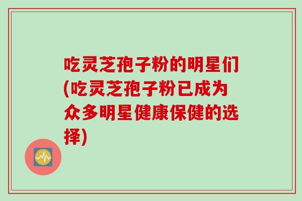吃灵芝孢子粉的明星们(吃灵芝孢子粉已成为众多明星健康保健的选择)