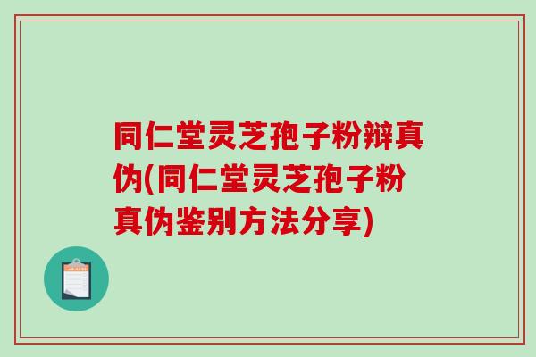 同仁堂灵芝孢子粉辩真伪(同仁堂灵芝孢子粉真伪鉴别方法分享)