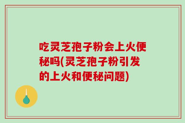 吃灵芝孢子粉会上火便秘吗(灵芝孢子粉引发的上火和便秘问题)