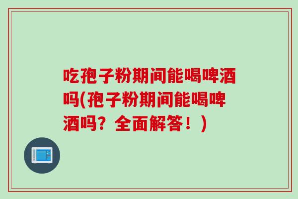 吃孢子粉期间能喝啤酒吗(孢子粉期间能喝啤酒吗？全面解答！)