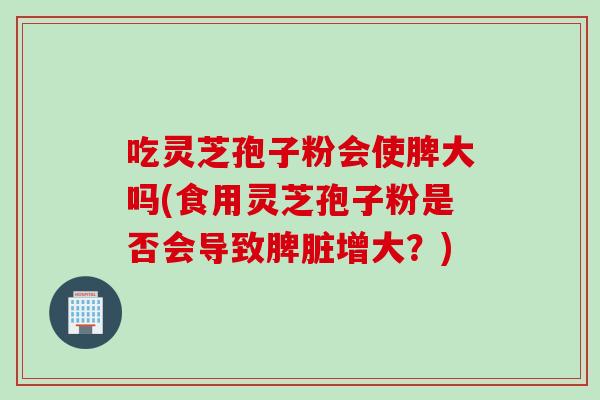 吃灵芝孢子粉会使脾大吗(食用灵芝孢子粉是否会导致脾脏增大?) 吃灵芝孢子粉会使脾大吗(食用灵芝孢子粉是否会导致脾脏增大?)