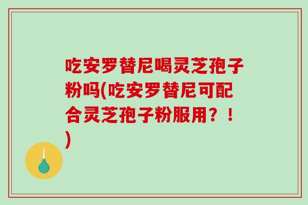 吃安罗替尼喝灵芝孢子粉吗(吃安罗替尼可配合灵芝孢子粉服用？！)