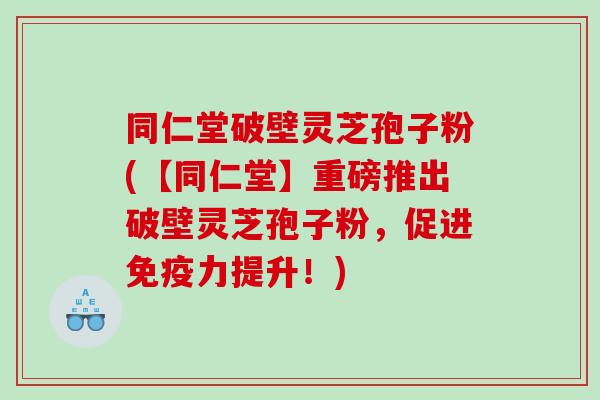同仁堂破壁灵芝孢子粉(【同仁堂】重磅推出破壁灵芝孢子粉，促进免疫力提升！)