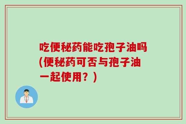 吃便秘药能吃孢子油吗(便秘药可否与孢子油一起使用？)