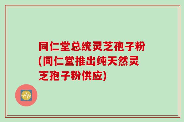 同仁堂总统灵芝孢子粉(同仁堂推出纯天然灵芝孢子粉供应)