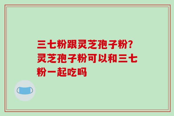 三七粉跟灵芝孢子粉？灵芝孢子粉可以和三七粉一起吃吗