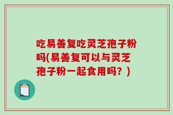 吃易善复吃灵芝孢子粉吗(易善复可以与灵芝孢子粉一起食用吗？)
