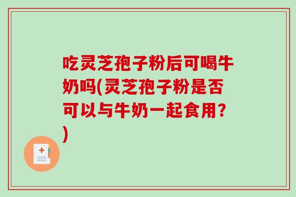 吃灵芝孢子粉后可喝牛奶吗(灵芝孢子粉是否可以与牛奶一起食用？)