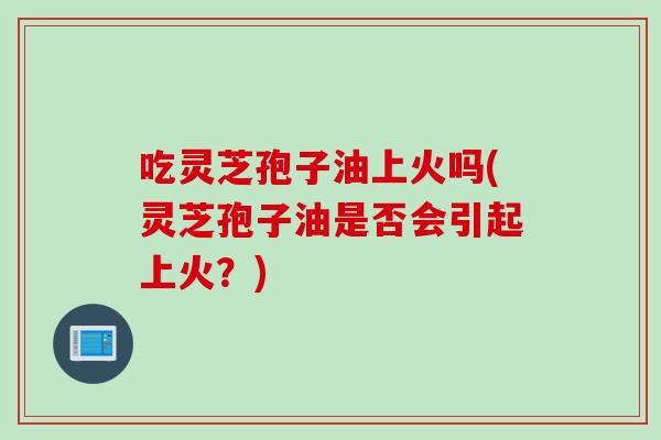 吃灵芝孢子油上火吗(灵芝孢子油是否会引起上火？)