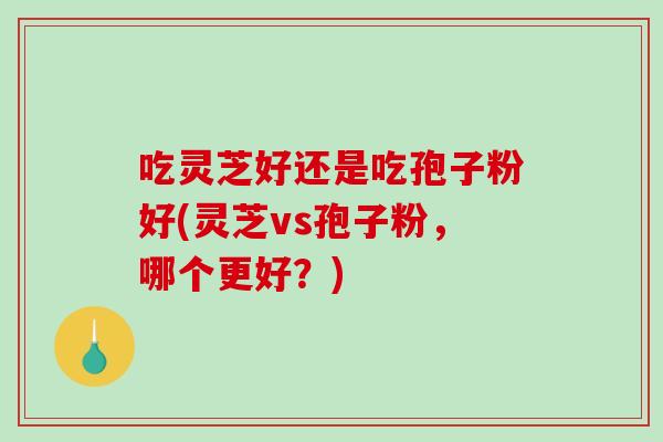 吃灵芝好还是吃孢子粉好(灵芝vs孢子粉，哪个更好？)