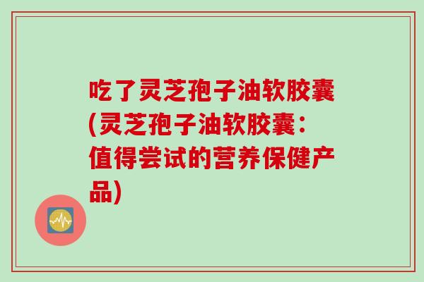 吃了灵芝孢子油软胶囊(灵芝孢子油软胶囊：值得尝试的营养保健产品)