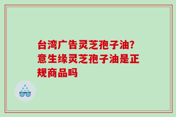 台湾广告灵芝孢子油？意生缘灵芝孢子油是正规商品吗