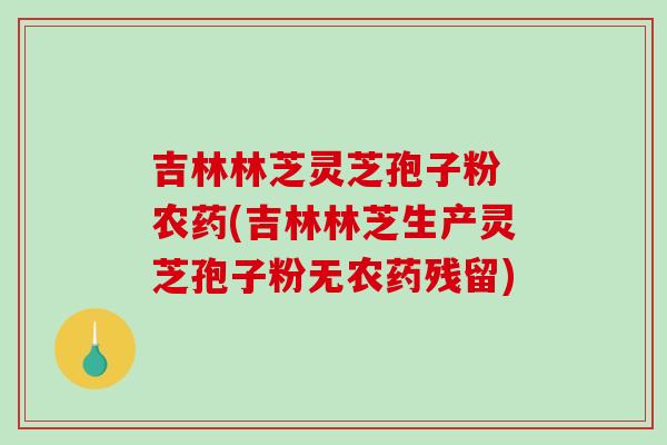 吉林林芝灵芝孢子粉 农药(吉林林芝生产灵芝孢子粉无农药残留)