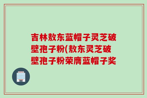 吉林敖东蓝帽子灵芝破壁孢子粉(敖东灵芝破壁孢子粉荣膺蓝帽子奖