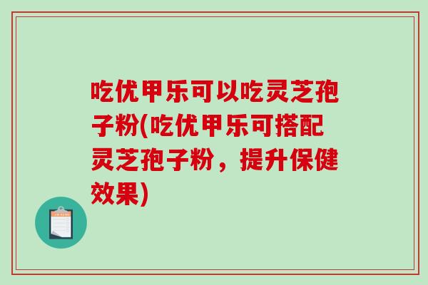 吃优甲乐可以吃灵芝孢子粉(吃优甲乐可搭配灵芝孢子粉，提升保健效果)