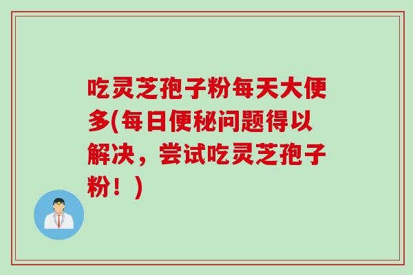 吃灵芝孢子粉每天大便多(每日问题得以解决,尝试吃灵芝孢子粉!) 吃灵芝孢子粉每天大便多(每日问题得以解决,尝试吃灵芝孢子粉!)