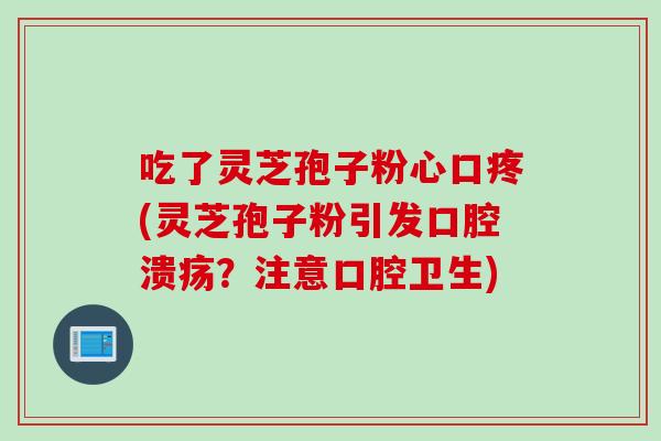 吃了灵芝孢子粉心口疼(灵芝孢子粉引发口腔溃疡？注意口腔卫生)