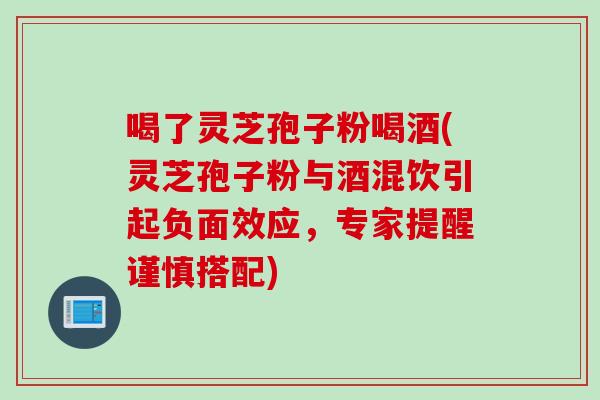 喝了灵芝孢子粉喝酒(灵芝孢子粉与酒混饮引起负面效应，专家提醒谨慎搭配)